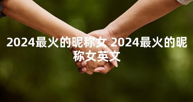 2024最火的昵称女 2024最火的昵称女英文